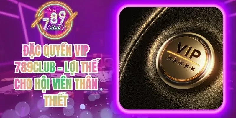 Đặc Quyền VIP 789Club - Lợi Thế Cho Hội Viên Thân Thiết